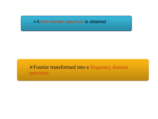 A time domain spectrum is obtained

Fourier transformed into a frequency domain
spectrum

 