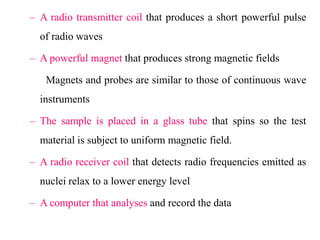 – A radio transmitter coil that produces a short powerful pulse
of radio waves
– A powerful magnet that produces strong magnetic fields
Magnets and probes are similar to those of continuous wave
instruments
– The sample is placed in a glass tube that spins so the test
material is subject to uniform magnetic field.
– A radio receiver coil that detects radio frequencies emitted as

nuclei relax to a lower energy level
– A computer that analyses and record the data

 