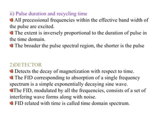 ii) Pulse duration and recycling time
All precessional frequencies within the effective band width of
the pulse are excited.
The extent is inversely proportional to the duration of pulse in
the time domain.
The broader the pulse spectral region, the shorter is the pulse

2)DETECTOR
Detects the decay of magnetization with respect to time.
The FID corresponding to absorption of a single frequency
spectrum is a simple exponentially decaying sine wave.
The FID, modulated by all the frequencies, consists of a set of
interfering wave forms along with noise.
FID related with time is called time domain spectrum.

 