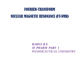 FOURIER-TRANSFORM
NUCLEAR MAGNETIC RESONANCE (FT-NMR)

RAHUL B S
M PHARM PART 1
PHARMCEUTICAL CHEMISTRY

 