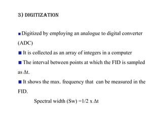 3) DIGITIZATION
Digitized by employing an analogue to digital converter

(ADC)
It is collected as an array of integers in a computer
The interval between points at which the FID is sampled

as Δt.
It shows the max. frequency that can be measured in the
FID.
Spectral width (Sw) =1/2 x Δt

 