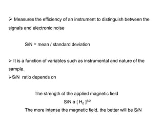 4) Signal to Noise ratio (S/N)

 Measures the efficiency of an instrument to distinguish between the
signals and electronic noise

S/N = mean / standard deviation
 It is a function of variables such as instrumental and nature of the
sample.
S/N ratio depends on

The strength of the applied magnetic field
S/N α [ H0 ]3/2

The more intense the magnetic field, the better will be S/N

 