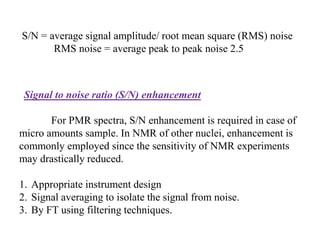 S/N = average signal amplitude/ root mean square (RMS) noise
RMS noise = average peak to peak noise 2.5

5Signal

to noise ratio (S/N) enhancement

For PMR spectra, S/N enhancement is required in case of
micro amounts sample. In NMR of other nuclei, enhancement is
commonly employed since the sensitivity of NMR experiments
may drastically reduced.
1. Appropriate instrument design
2. Signal averaging to isolate the signal from noise.
3. By FT using filtering techniques.

 