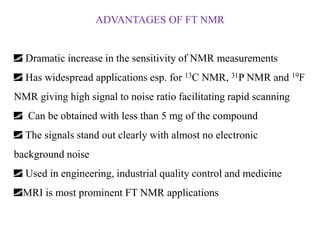ADVANTAGES OF FT NMR

Dramatic increase in the sensitivity of NMR measurements
Has widespread applications esp. for 13C NMR, 31P NMR and 19F
NMR giving high signal to noise ratio facilitating rapid scanning

Can be obtained with less than 5 mg of the compound
The signals stand out clearly with almost no electronic
background noise

Used in engineering, industrial quality control and medicine
MRI is most prominent FT NMR applications

 