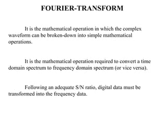 FOURIER-TRANSFORM
It is the mathematical operation in which the complex
waveform can be broken-down into simple mathematical
operations.

It is the mathematical operation required to convert a time
domain spectrum to frequency domain spectrum (or vice versa).

Following an adequate S/N ratio, digital data must be
transformed into the frequency data.

 
