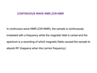 CONTINUOUS WAVE NMR (CW-NMR

In continuous wave NMR (CW-NMR), the sample is continuously
irradiated with a frequency while the magnetic field is varied and the
spectrum is a recording of which magnetic fields caused the sample to
absorb RF (happens when the Larmor frequency)

 