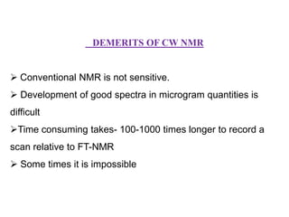 DEMERITS OF CW NMR

 Conventional NMR is not sensitive.
 Development of good spectra in microgram quantities is
difficult

Time consuming takes- 100-1000 times longer to record a
scan relative to FT-NMR
 Some times it is impossible

 