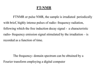 FT-NMR
FTNMR or pulse NMR, the sample is irradiated periodically
with brief, highly intense pulses of radio- frequency radiation,
following which the free induction decay signal - a characteristic
radio- frequency emission signal stimulated by the irradiation – is
recorded as a function of time.

The frequency- domain spectrum can be obtained by a
Fourier transform employing a digital computer

 