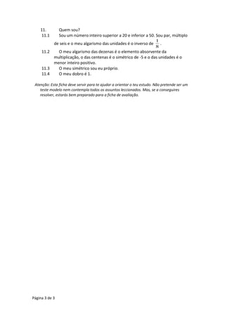11. Quem sou? 
11.1 Sou um número inteiro superior a 20 e inferior a 50. Sou par, múltiplo 
de seis e o meu algarismo das unidades é o inverso de 
1 . 
8 
11.2 O meu algarismo das dezenas é o elemento absorvente da 
multiplicação, o das centenas é o simétrico de -5 e o das unidades é o 
menor inteiro positivo. 
11.3 O meu simétrico sou eu próprio. 
11.4 O meu dobro é 1. 
Atenção: Esta ficha deve servir para te ajudar a orientar o teu estudo. Não pretende ser um 
teste modelo nem contempla todos os assuntos leccionados. Mas, se a conseguires 
resolver, estarás bem preparado para a ficha de avaliação. 
Página 3 de 3 
