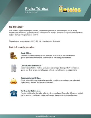 NS Hoteles®
Módulos Adicionales
Es el sistema especializado para hoteles y moteles disponible en versiones para 25, 50, 100 y
habitaciones ilimitadas, que te ayudará a administrar de manera eficiente tu negocio, eliminando el
trabajo manual y mejorando su control.
Disponible en versiones para 15, 25, 50, 100 y habitaciones ilimitadas.
Ficha Ténica
N S H o t e l e s ®
www.NSHoteles.com.mx
Back Office:
Facilite sus procesos y mejore sus servicios, el módulo es una herramienta
que te ayudará a mantener el control con su almacén y proveedores.
Cerradura Electrónica:
Modernice su hotel o motel y aproveche las ventajas de seguridady comodidad
que el uso de la tarjeta como llave de entrada a la habitación le proporciona.
Reservaciones Online:
Obtén un servicio que te permite controlar y recibir reservaciones con cobros vía
PayPal, Visa y MasterCard desde tu sitio web.
Tarificador Teléfonico:
Permite registrar las llamadas salientes de tu hotel y configurar las diferentes LADAS
con el servicio y tarifa para cobrar, definiendo si es por minuto o por llamada.
 