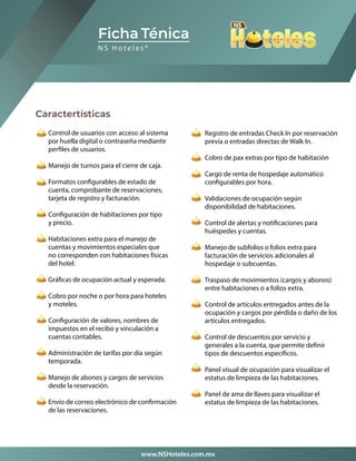 Caractertísticas
Control de usuarios con acceso al sistema
por huella digital o contraseña mediante
perfiles de usuarios.
Manejo de turnos para el cierre de caja.
Formatos configurables de estado de
cuenta, comprobante de reservaciones,
tarjeta de registro y facturación.
Configuración de habitaciones por tipo
y precio.
Habitaciones extra para el manejo de
cuentas y movimientos especiales que
no corresponden con habitaciones físicas
del hotel.
Gráficas de ocupación actual y esperada.
Cobro por noche o por hora para hoteles
y moteles.
Configuración de valores, nombres de
impuestos en el recibo y vinculación a
cuentas contables.
Administración de tarifas por día según
temporada.
Manejo de abonos y cargos de servicios
desde la reservación.
Envío de correo electrónico de confirmación
de las reservaciones.
Ficha Ténica
www.NSHoteles.com.mx
Registro de entradas Check In por reservación
previa o entradas directas de Walk In.
Cobro de pax extras por tipo de habitación
Cargo de renta de hospedaje automático
configurables por hora.
Validaciones de ocupación según
disponibilidad de habitaciones.
Control de alertas y notificaciones para
huéspedes y cuentas.
Manejo de subfolios o folios extra para
facturación de servicios adicionales al
hospedaje o subcuentas.
Traspaso de movimientos (cargos y abonos)
entre habitaciones o a folios extra.
Control de artículos entregados antes de la
ocupación y cargos por pérdida o daño de los
artículos entregados.
Control de descuentos por servicio y
generales a la cuenta, que permite definir
tipos de descuentos específicos.
Panel visual de ocupación para visualizar el
estatus de limpieza de las habitaciones.
Panel de ama de llaves para visualizar el
estatus de limpieza de las habitaciones.
N S H o t e l e s ®
 