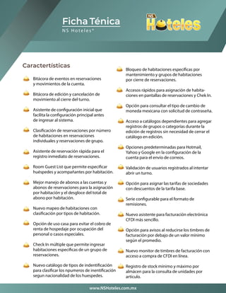Caractertísticas
Bitácora de eventos en reservaciones
y movimientos de la cuenta.
Bitácora de edición y cancelación de
movimiento al cierre del turno.
Asistente de configuración inicial que
facilita la configuración principal antes
de ingresar al sistema.
Clasificación de reservaciones por número
de habitaciones en reservaciones
individuales y reservaciones de grupo.
Asistente de reservación rápida para el
registro inmediato de reservaciones.
Room Guest List que permite especificar
huéspedes y acompañantes por habitación.
Mejor manejo de abonos a las cuentas y
abonos de reservaciones para la asignación
por habitación y el desgloce del total de
abono por habitación.
Nuevo mapeo de habitaciones con
clasificación por tipos de habitación.
Opción de uso casa para evitar el cobro de
renta de hospedaje por ocupación del
personal o casos especiales.
Check In múltiple que permite ingresar
habitaciones especificas de un grupo de
reservaciones.
Nuevo catálogo de tipos de indentificación
para clasificar los npumeros de inentificación
segun nacionalidad de los huespedes.
Ficha Ténica
N S H o t e l e s ®
Bloqueo de habitaciones específicas por
mantenimiento y grupos de habitaciones
por cierre de reservaciones.
Accesos rápidos para asignación de habita-
ciones en pantallas de reservaciones y Chek In.
Opción para consultar el tipo de cambio de
moneda mexicana con solicitud de contraseña.
Acceso a catálogos dependientes para agregar
registros de grupos o categorías durante la
edición de registros sin necesidad de cerrar el
catálogo en edición.
Opciones predeterminadas para Hotmail,
Yahoo y Google en la configuración de la
cuenta para el envío de correos.
Validación de usuarios registrados al intentar
abrir un turno.
Opción para asignar las tarifas de sociedades
con descuentos de la tarifa base.
Serie configurable para el formato de
remisiones.
Nuevo asistente para facturación electrónica
CFDI más sencillo.
Opción para avisos al reducirse los timbres de
facturación por debajo de un valor mínimo
según el promedio.
Nuevo monitor de timbres de facturación con
acceso a compra de CFDI en línea.
Registro de stock mínimo y máximo por
almácen para la consulta de unidades por
artículo.
www.NSHoteles.com.mx
 
