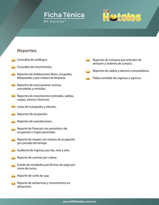 Reportes
Consultas de catálogos.
Consultas de movimientos.
Reportes de habitaciones libres, ocupadas,
bloqueadas y por estatus de limpieza.
Reportes de reservaciones activas,
canceladas y emitidas.
Reportes de movimientos (entradas, salidas,
cargos, abonos, facturas)
Listas de huéspedes y clientes.
Reportes de ocupación.
Reportes de cancelaciones.
Reporte de Forecast con pronóstico de
ocupación e ingres promedio.
Reporte de mapeo con estatus de ocupación
por período de tiempo.
Auditoría de ingresos por día, mes y año.
Reporte de cuentas por cobrar.
Estado de resultados por formas de pago por
cierre de turno.
Reporte de corte de caja.
Reporte de existencias y movimientos en
almacenes.
Ficha Ténica
N S H o t e l e s ®
www.NSHoteles.com.mx
Reportes de compras por artículos de
almacén y órdenes de compra.
Reportes de saldos y abonos a proveedores.
Póliza contable de ingresos y egresos.
 