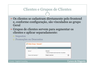 © 2013 – Gugliotti Consulting
Clientes e Grupos de Clientes
Os clientes se cadastram diretamente pelo frontend
e, conforme configuração, são vinculados ao grupo
Geral
Grupos de clientes servem para segmentar os
clientes e aplicar separadamente:
Impostos
Promoções ou Descontos
 