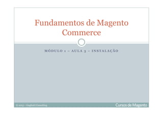 © 2013 – Gugliotti Consulting
M Ó D U L O 1 – A U L A 3 – I N S T A L A Ç Ã O
Fundamentos de Magento
Commerce
 