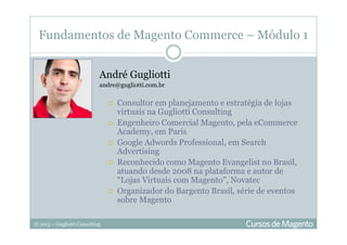 © 2013 – Gugliotti Consulting
Fundamentos de Magento Commerce – Módulo 1
André Gugliotti
andre@gugliotti.com.br
Consultor em planejamento e estratégia de lojas
virtuais na Gugliotti Consulting
Engenheiro Comercial Magento, pela eCommerce
Academy, em Paris
Google Adwords Professional, em Search
Advertising
Reconhecido como Magento Evangelist no Brasil,
atuando desde 2008 na plataforma e autor de
“Lojas Virtuais com Magento”, Novatec
Organizador do Bargento Brasil, série de eventos
sobre Magento
 
