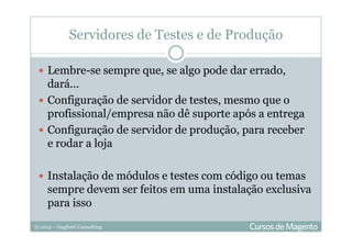 © 2013 – Gugliotti Consulting
Servidores de Testes e de Produção
Lembre-se sempre que, se algo pode dar errado,
dará...
Configuração de servidor de testes, mesmo que o
profissional/empresa não dê suporte após a entrega
Configuração de servidor de produção, para receber
e rodar a loja
Instalação de módulos e testes com código ou temas
sempre devem ser feitos em uma instalação exclusiva
para isso
 