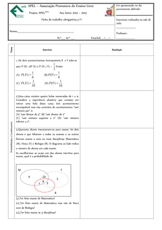 APEL – Associação Promotora do Ensino Livre                                        Foi apresentado no dia
                                                                                                                              previamente definido:
                                            Projeto APELMAIS                 Ano letivo 2012 – 2013

                                                        Ficha de trabalho obrigatória_n.º1                                    Exercícios realizados na sala de
                                                                                                                              aula:
                                                                                                                              ______________________
3




Nome:___________________________________________________________
                                                                                                                              Professor:
                                                                         N.º____ 12.º ____            Funchal____/____/____ _____________________
Tema




                                                         Exercício                                                        Resolução


                                1_ De dois acontecimentos incompatíveis X e Y sabe-se
                                                                  1
                                que: P (X) =4P (Y) e P (X  Y) =    Então:
                                                                  2
                                             1                        1
                                (A) P( X )               (B) P(Y ) 
                                             8                        8
                                              1                         1
                                (C) P( X )               (D) P(Y ) 
                                             10                        10


                                2_Uma caixa contém quatro bolas numeradas de 1 a 4.
                                Considere a experiência aleatória que consiste em
                                retirar uma bola desta caixa. Um acontecimento
                                incompatível mas não contrário do acontecimento: “sair
                                número par” é:
                                (A) “sair divisor de 3” (B) “sair divisor de 2”
                                (C) “sair número superior a 2” (D) “sair número
                                inferior a 2”.
Probabilidades e Combinatória




                                3_Quarenta alunos inscreveram-se para exame. Só dois
                                alunos é que faltaram a todos os exames e os outros
                                fizeram exame a uma ou mais disciplinas: Matemática
                                (M), Física (F) e Biologia (B). O diagrama ao lado indica
                                o número de alunos em cada exame.
                                Se escolhermos ao acaso um dos alunos inscritos para
                                exame, qual é a probabilidade de:



                                 M                                            F

                                           4            10
                                                                         5
                                                        8
                                                    7        3


                                                                     B
                                3.1_Ter feito exame de Matemática?
                                3.2_Ter feito exame de Matemática mas não de física
                                nem de Biologia?
                                3.3_Ter feito exame às 3 disciplinas?
 