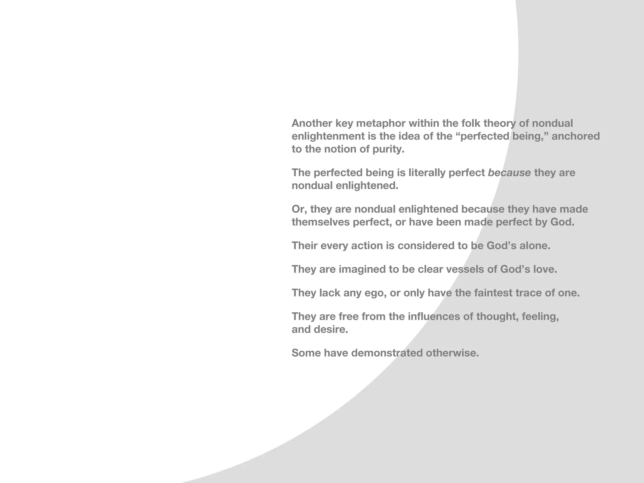 Another key metaphor within the folk theory of nondual
enlightenment is the idea of the “perfected being,” anchored
to the notion of purity.

The perfected being is literally perfect because they are
nondual enlightened.

Or, they are nondual enlightened because they have made
themselves perfect, or have been made perfect by God.

Their every action is considered to be God’s alone.

They are imagined to be clear vessels of God’s love.

They lack any ego, or only have the faintest trace of one.

They are free from the influences of thought, feeling,
and desire.

Some have demonstrated otherwise.
 