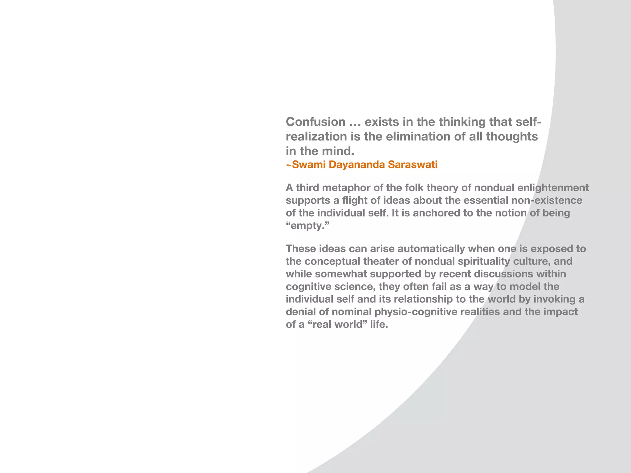 Confusion … exists in the thinking that self-
realization is the elimination of all thoughts
in the mind.
~Swami Dayananda Saraswati

A third metaphor of the folk theory of nondual enlightenment
supports a flight of ideas about the essential non-existence
of the individual self. It is anchored to the notion of being
“empty.” This is a common mis-construal of the Buddhist
notion of “emptiness.”

These ideas can arise automatically when one is exposed to
the conceptual theater of nondual spirituality culture, and
while somewhat supported by recent discussions within
cognitive science, they often fail as a way to model the
individual self and its relationship to the world by invoking a
denial of nominal physio-cognitive realities and the impact
of a “real world” life.
 