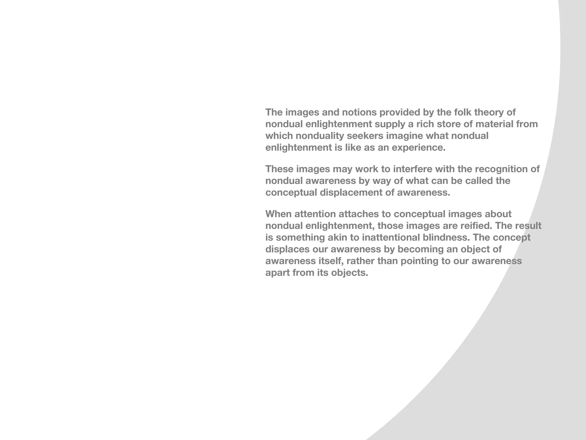 The images and notions provided by the folk theory of
nondual enlightenment supply a rich store of material from
which nonduality seekers imagine what nondual
enlightenment is like as an experience.

These images may work to interfere with the recognition of
nondual awareness by way of what can be called the
conceptual displacement of awareness.

When attention attaches to conceptual images about
nondual enlightenment, those images are reified. The result
is something akin to inattentional blindness. The concept
displaces our awareness by becoming an object of
awareness itself, rather than pointing to our awareness
apart from its objects.
 