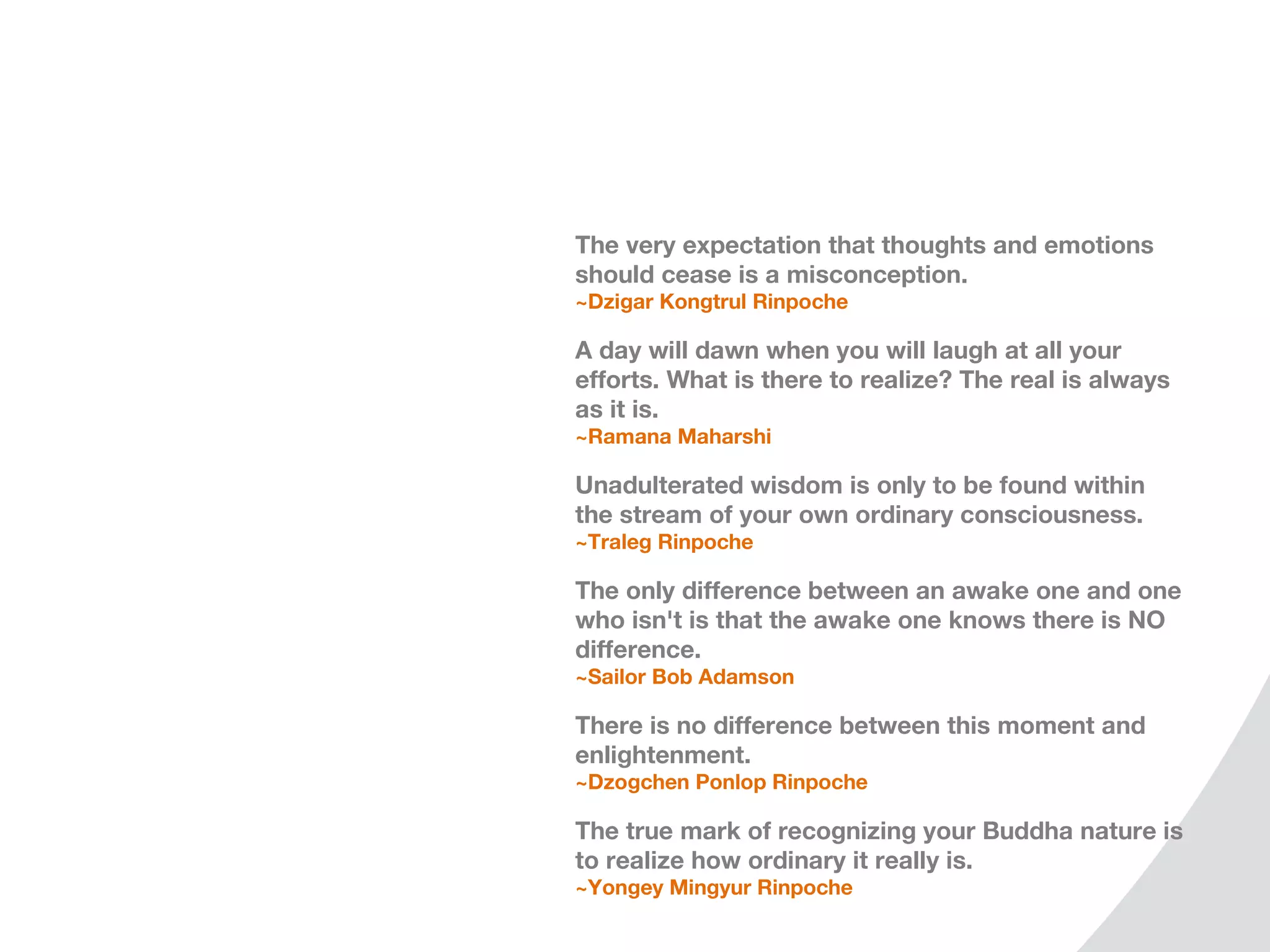 The very expectation that thoughts and emotions
should cease is a misconception.
~Dzigar Kongtrul Rinpoche

A day will dawn when you will laugh at all your
efforts. What is there to realize? The real is always
as it is.
~Ramana Maharshi

Unadulterated wisdom is only to be found within
the stream of your own ordinary consciousness.
~Traleg Rinpoche

The only difference between an awake one and one
who isn't is that the awake one knows there is NO
difference.
~Sailor Bob Adamson

There is no difference between this moment and
enlightenment.
~Dzogchen Ponlop Rinpoche

The true mark of recognizing your Buddha nature is
to realize how ordinary it really is.
~Yongey Mingyur Rinpoche
 