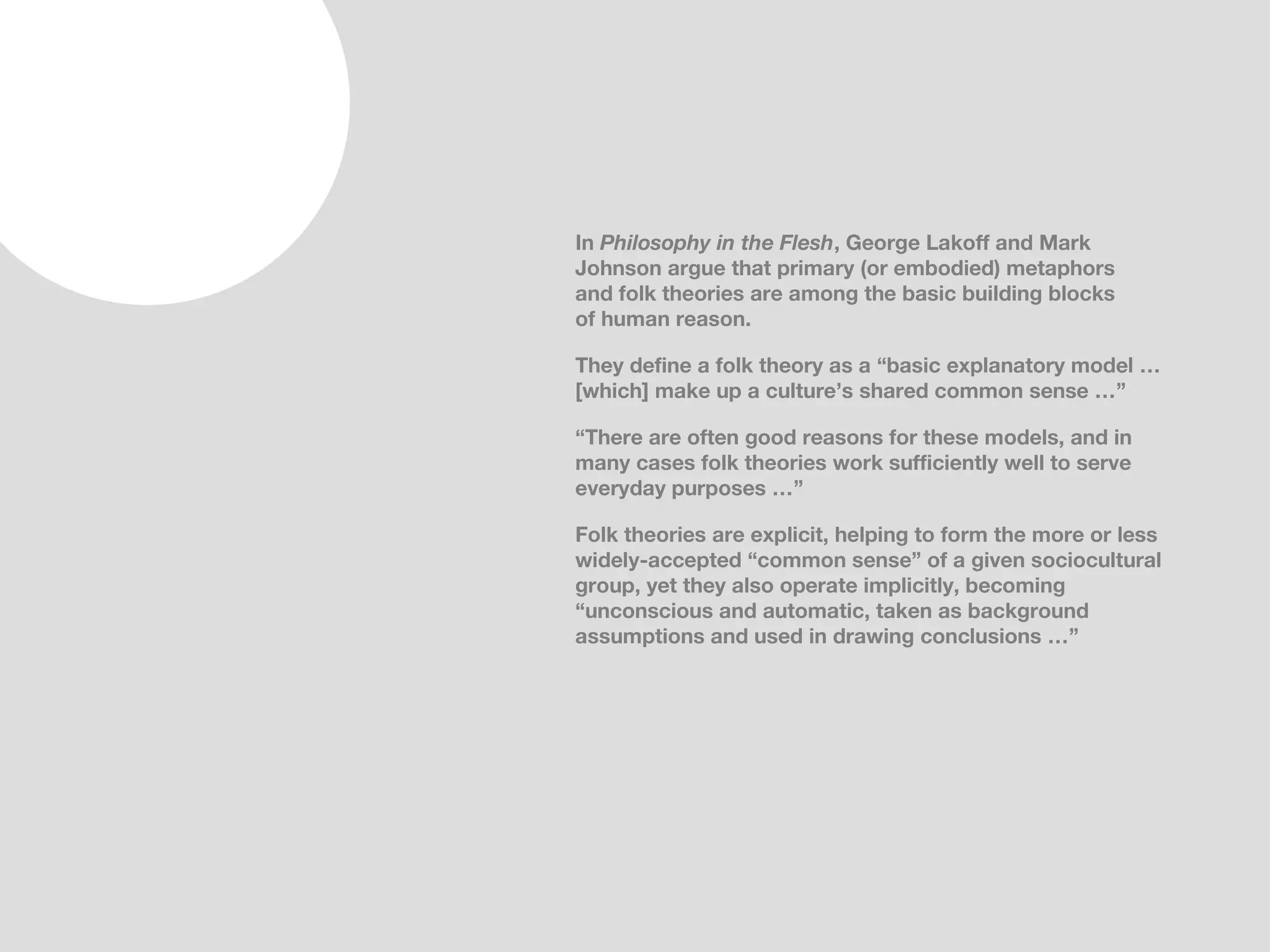 In Philosophy in the Flesh, George Lakoff and Mark
Johnson argue that primary (or embodied) metaphors
and folk theories are among the basic building blocks
of human reason.

They define a folk theory as a “basic explanatory model …
[which] make up a culture’s shared common sense …”

“There are often good reasons for these models, and in
many cases folk theories work sufficiently well to serve
everyday purposes …”

Folk theories are explicit, helping to form the more or less
widely-accepted “common sense” of a given sociocultural
group, yet they also operate implicitly, becoming
“unconscious and automatic, taken as background
assumptions and used in drawing conclusions …”
 