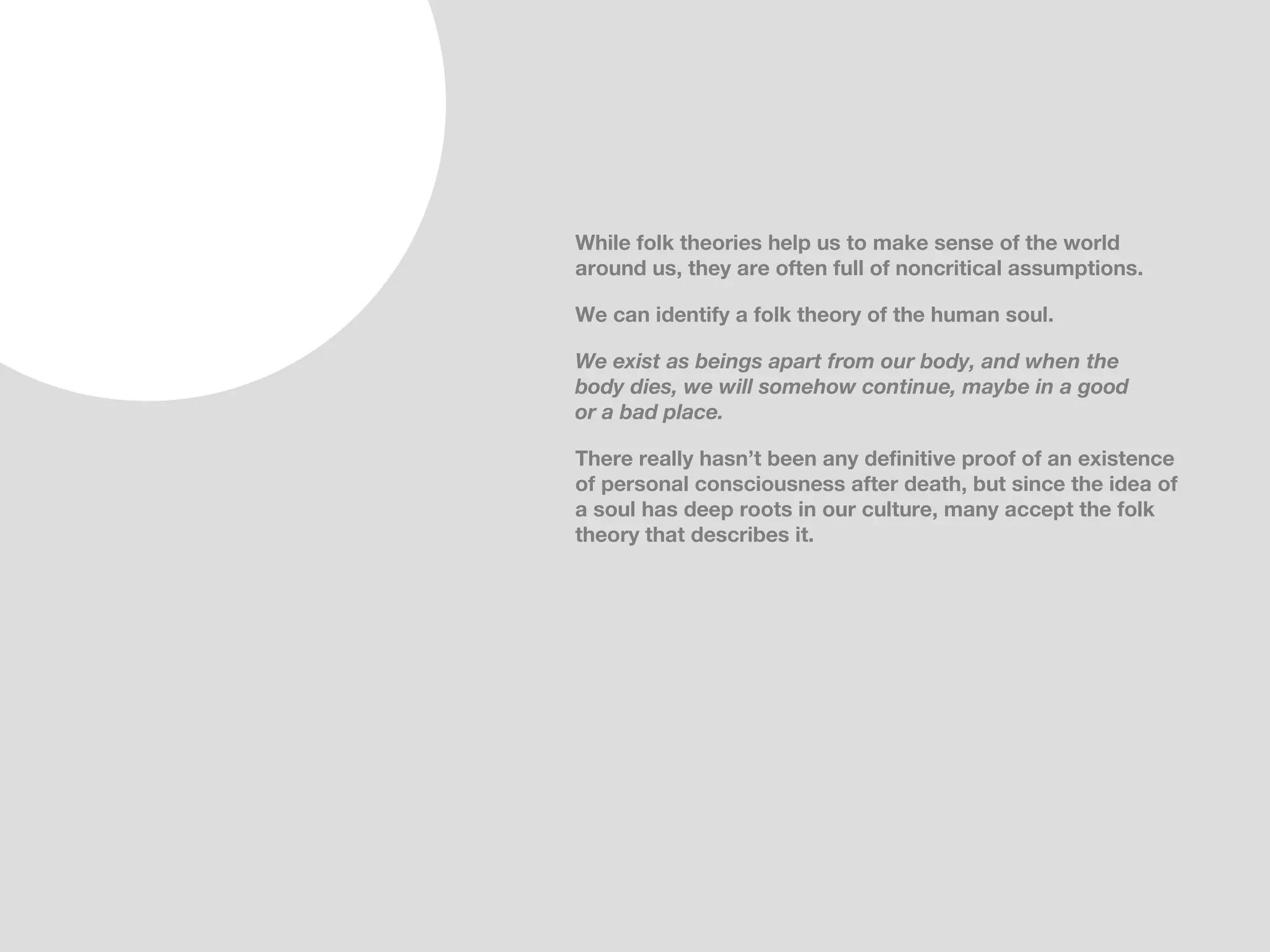 While folk theories help us to make sense of the world
around us, they are often full of noncritical assumptions.

We can identify a folk theory of the human soul.

We exist as beings apart from our body, and when the
body dies, we will somehow continue, maybe in a good
or a bad place.

There really hasn’t been any definitive proof of an existence
of personal consciousness after death, but since the idea of
a soul has deep roots in our culture, many accept the folk
theory that describes it.
 