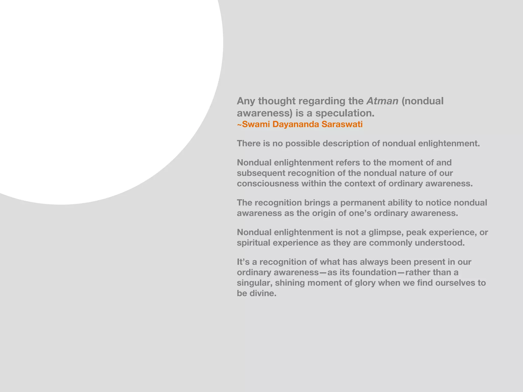 Any thought regarding the Atman (nondual
awareness) is a speculation.
~Swami Dayananda Saraswati

There is no possible description of nondual enlightenment.

Nondual enlightenment refers to the moment of and
subsequent recognition of the nondual nature of our
consciousness within the context of ordinary awareness.

The recognition brings a permanent ability to notice nondual
awareness as the origin of one’s ordinary awareness, which
is to say, our awareness apart from any objects within our
attentional space.

Nondual enlightenment is not a glimpse, peak experience, or
spiritual experience as they are commonly understood.

It’s a recognition of what has always been present in our
ordinary awareness—as its foundation—rather than a
singular, shining moment of glory when we find ourselves to
be divine.
 