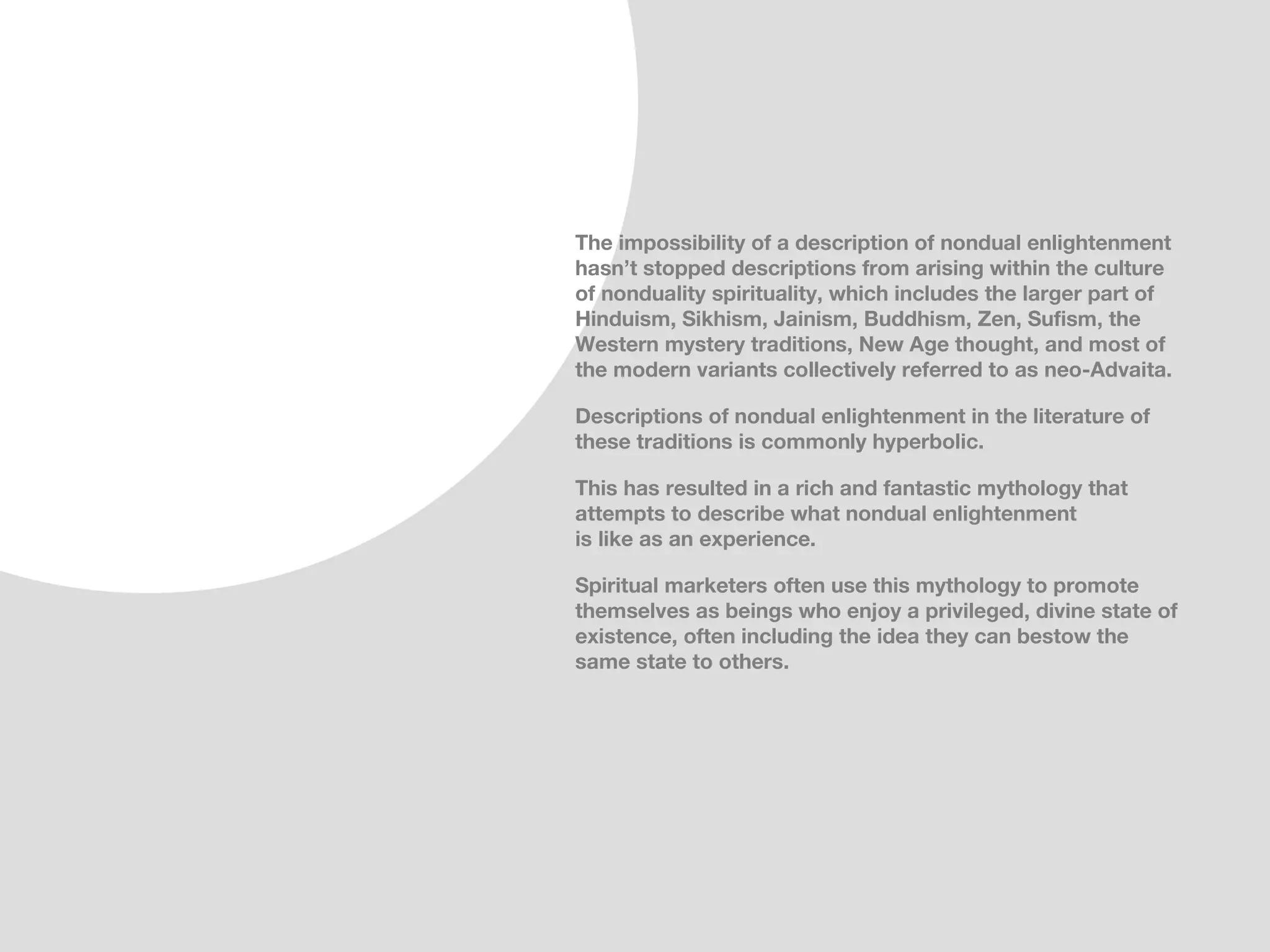 The impossibility of a description of nondual enlightenment
hasn’t stopped descriptions from arising within the culture
of nonduality spirituality, which includes the larger part of
Hinduism, Sikhism, Jainism, Buddhism, Zen, Sufism, the
Western mystery traditions, New Age thought, and most of
the modern variants collectively referred to as neo-Advaita.

Descriptions of nondual enlightenment in the literature of
these traditions is commonly hyperbolic.

This has resulted in a rich and fantastic mythology that
attempts to describe what nondual enlightenment
is like as an experience.

Spiritual marketers often use this mythology to promote
themselves as beings who enjoy a privileged, divine state of
existence, often including the idea they can bestow the
same state to others.
 