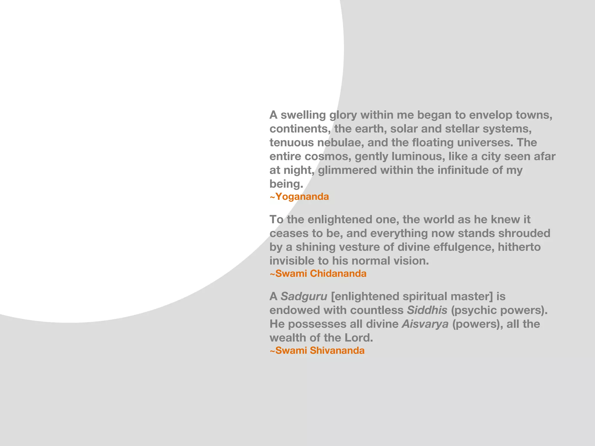 A swelling glory within me began to envelop towns,
continents, the earth, solar and stellar systems,
tenuous nebulae, and the floating universes. The
entire cosmos, gently luminous, like a city seen afar
at night, glimmered within the infinitude of my
being.
~Yogananda

To the enlightened one, the world as he knew it
ceases to be, and everything now stands shrouded
by a shining vesture of divine effulgence, hitherto
invisible to his normal vision.
~Swami Chidananda

A Sadguru [enlightened spiritual master] is
endowed with countless Siddhis (psychic powers).
He possesses all divine Aisvarya (powers), all the
wealth of the Lord.
~Swami Shivananda
 
