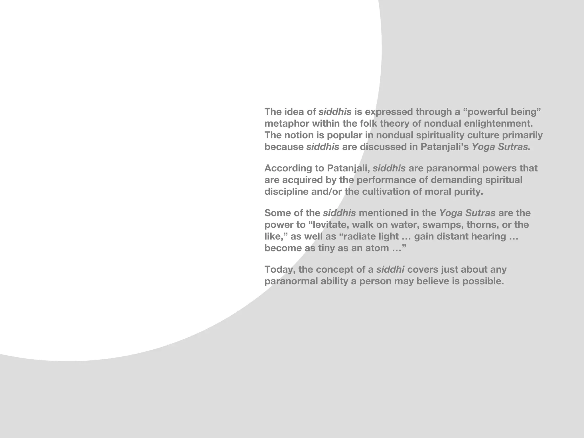 The idea of siddhis is expressed through a “powerful being”
metaphor within the folk theory of nondual enlightenment.
The notion is popular in nondual spirituality culture primarily
because siddhis are discussed in Patanjali’s Yoga Sutras.

According to Patanjali, siddhis are paranormal powers that
are acquired by the performance of demanding spiritual
discipline and/or the cultivation of moral purity.

Some of the siddhis mentioned in the Yoga Sutras are the
power to “levitate, walk on water, swamps, thorns, or the
like,” as well as “radiate light … gain distant hearing …
become as tiny as an atom …”

Today, the concept of a siddhi covers just about any
paranormal ability a person may believe is possible.
 