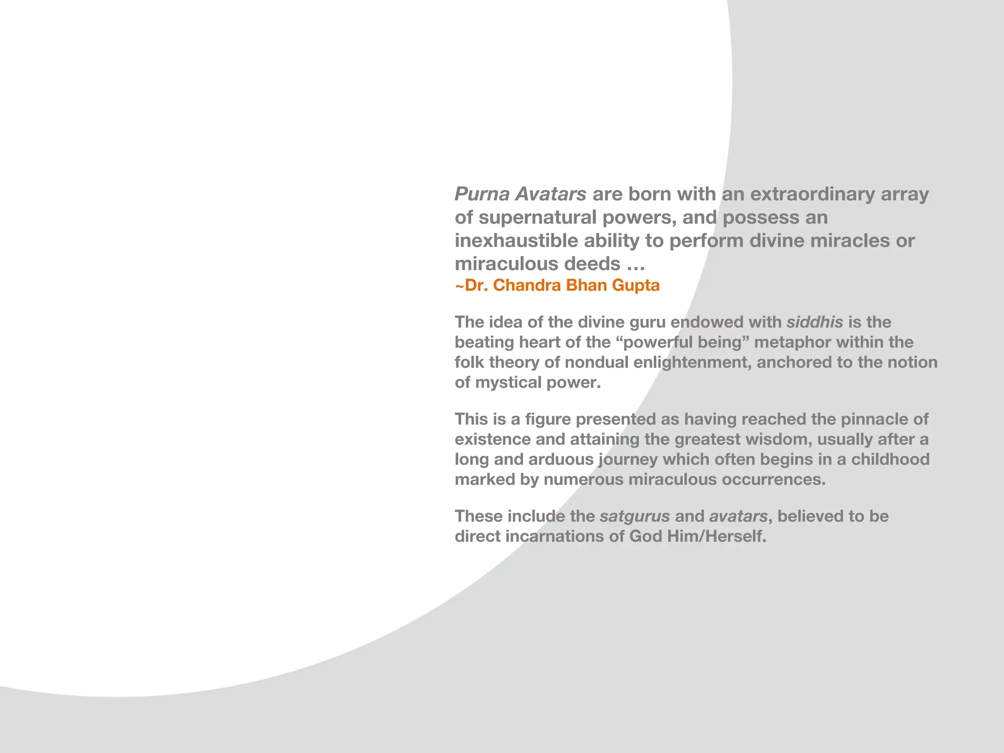Purna Avatars are born with an extraordinary array
of supernatural powers, and possess an
inexhaustible ability to perform divine miracles or
miraculous deeds …
~Dr. Chandra Bhan Gupta

The idea of the divine guru endowed with siddhis is the
beating heart of the “powerful being” metaphor within the
folk theory of nondual enlightenment, one that is anchored
to the notion of mystical power.

This is a figure presented as having reached the pinnacle of
existence and attaining the greatest wisdom, usually after a
long and arduous journey which often begins in a childhood
marked by numerous miraculous occurrences.

These include the satgurus and avatars, believed to be
direct incarnations of God Him/Herself.
 