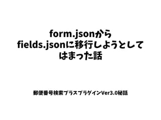 form.jsonから
fields.jsonに移行しようとして
はまった話
郵便番号検索プラスプラグインVer3.0秘話
 