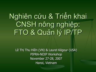 Nghiên cứu & Triển khai CNSH nông nghiệp: FTO & Quản lý IP/TP Lê Thị Thu Hiền (VN) & Laurel Kilgour (USA) PIPRA-NOIP Workshop November 27-28, 2007 Hanoi, Vietnam 