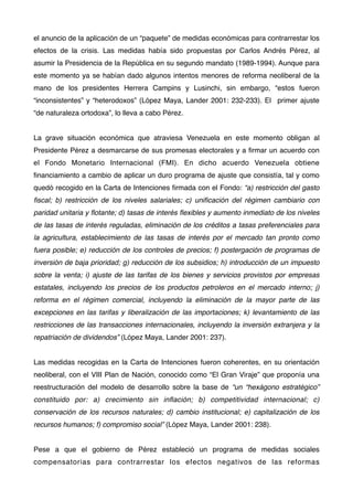 el anuncio de la aplicación de un “paquete” de medidas económicas para contrarrestar los
efectos de la crisis. Las medidas había sido propuestas por Carlos Andrés Pérez, al
asumir la Presidencia de la República en su segundo mandato (1989-1994). Aunque para
este momento ya se habían dado algunos intentos menores de reforma neoliberal de la
mano de los presidentes Herrera Campins y Lusinchi, sin embargo, “estos fueron
“inconsistentes” y “heterodoxos” (López Maya, Lander 2001: 232-233). El primer ajuste
“de naturaleza ortodoxa”, lo lleva a cabo Pérez.
La grave situación económica que atraviesa Venezuela en este momento obligan al
Presidente Pérez a desmarcarse de sus promesas electorales y a ﬁrmar un acuerdo con
el Fondo Monetario Internacional (FMI). En dicho acuerdo Venezuela obtiene
ﬁnanciamiento a cambio de aplicar un duro programa de ajuste que consistía, tal y como
quedó recogido en la Carta de Intenciones ﬁrmada con el Fondo: “a) restricción del gasto
ﬁscal; b) restricción de los niveles salariales; c) uniﬁcación del régimen cambiario con
paridad unitaria y ﬂotante; d) tasas de interés ﬂexibles y aumento inmediato de los niveles
de las tasas de interés reguladas, eliminación de los créditos a tasas preferenciales para
la agricultura, establecimiento de las tasas de interés por el mercado tan pronto como
fuera posible; e) reducción de los controles de precios; f) postergación de programas de
inversión de baja prioridad; g) reducción de los subsidios; h) introducción de un impuesto
sobre la venta; i) ajuste de las tarifas de los bienes y servicios provistos por empresas
estatales, incluyendo los precios de los productos petroleros en el mercado interno; j)
reforma en el régimen comercial, incluyendo la eliminación de la mayor parte de las
excepciones en las tarifas y liberalización de las importaciones; k) levantamiento de las
restricciones de las transacciones internacionales, incluyendo la inversión extranjera y la
repatriación de dividendos” (López Maya, Lander 2001: 237).
Las medidas recogidas en la Carta de Intenciones fueron coherentes, en su orientación
neoliberal, con el VIII Plan de Nación, conocido como “El Gran Viraje” que proponía una
reestructuración del modelo de desarrollo sobre la base de “un “hexágono estratégico”
constituido por: a) crecimiento sin inﬂación; b) competitividad internacional; c)
conservación de los recursos naturales; d) cambio institucional; e) capitalización de los
recursos humanos; f) compromiso social” (López Maya, Lander 2001: 238).
Pese a que el gobierno de Pérez estableció un programa de medidas sociales
compensatorias para contrarrestar los efectos negativos de las reformas

 