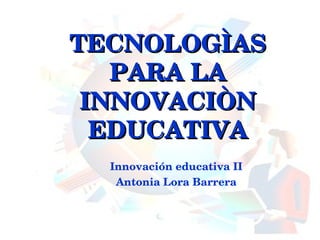 TECNOLOGÌAS PARA LA INNOVACIÒN EDUCATIVA Innovación educativa II Antonia Lora Barrera 