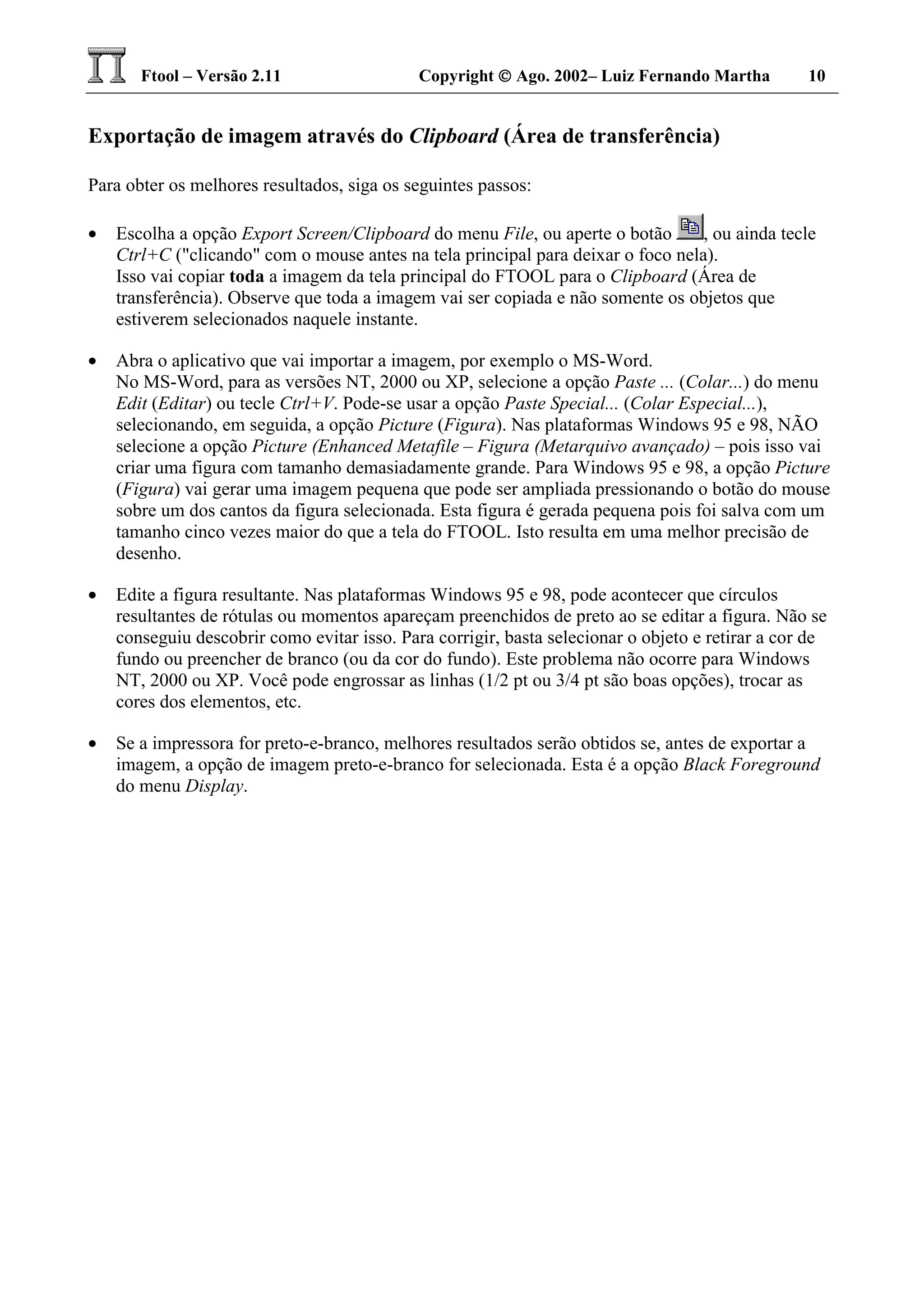 Ftool – Versão 2.11 Copyright  Ago. 2002– Luiz Fernando Martha 10
Exportação de imagem através do Clipboard (Área de transferência)
Para obter os melhores resultados, siga os seguintes passos:
• Escolha a opção Export Screen/Clipboard do menu File, ou aperte o botão , ou ainda tecle
Ctrl+C ("clicando" com o mouse antes na tela principal para deixar o foco nela).
Isso vai copiar toda a imagem da tela principal do FTOOL para o Clipboard (Área de
transferência). Observe que toda a imagem vai ser copiada e não somente os objetos que
estiverem selecionados naquele instante.
• Abra o aplicativo que vai importar a imagem, por exemplo o MS-Word.
No MS-Word, para as versões NT, 2000 ou XP, selecione a opção Paste ... (Colar...) do menu
Edit (Editar) ou tecle Ctrl+V. Pode-se usar a opção Paste Special... (Colar Especial...),
selecionando, em seguida, a opção Picture (Figura). Nas plataformas Windows 95 e 98, NÃO
selecione a opção Picture (Enhanced Metafile – Figura (Metarquivo avançado) – pois isso vai
criar uma figura com tamanho demasiadamente grande. Para Windows 95 e 98, a opção Picture
(Figura) vai gerar uma imagem pequena que pode ser ampliada pressionando o botão do mouse
sobre um dos cantos da figura selecionada. Esta figura é gerada pequena pois foi salva com um
tamanho cinco vezes maior do que a tela do FTOOL. Isto resulta em uma melhor precisão de
desenho.
• Edite a figura resultante. Nas plataformas Windows 95 e 98, pode acontecer que círculos
resultantes de rótulas ou momentos apareçam preenchidos de preto ao se editar a figura. Não se
conseguiu descobrir como evitar isso. Para corrigir, basta selecionar o objeto e retirar a cor de
fundo ou preencher de branco (ou da cor do fundo). Este problema não ocorre para Windows
NT, 2000 ou XP. Você pode engrossar as linhas (1/2 pt ou 3/4 pt são boas opções), trocar as
cores dos elementos, etc.
• Se a impressora for preto-e-branco, melhores resultados serão obtidos se, antes de exportar a
imagem, a opção de imagem preto-e-branco for selecionada. Esta é a opção Black Foreground
do menu Display.
 