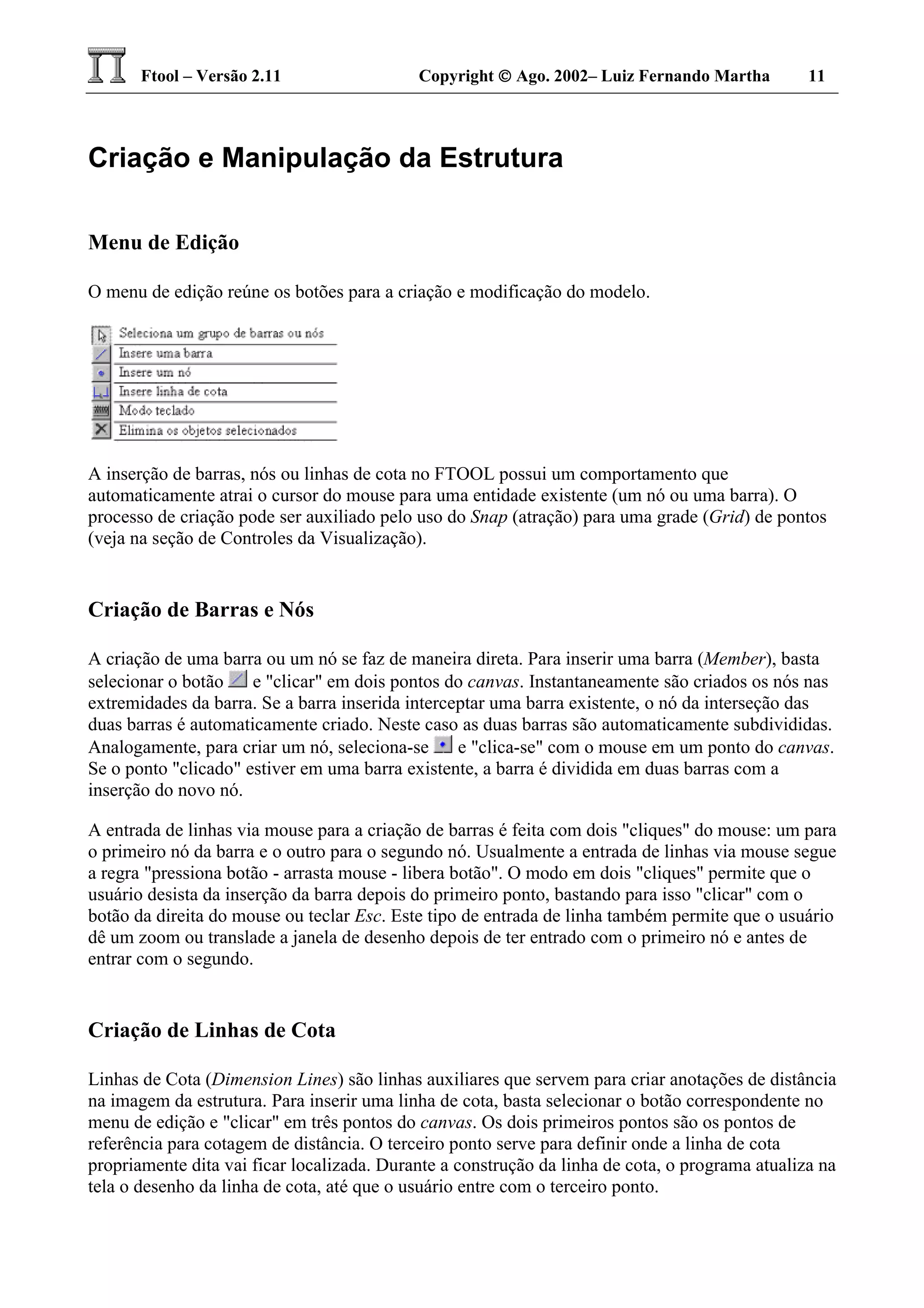 Ftool – Versão 2.11 Copyright  Ago. 2002– Luiz Fernando Martha 11
Criação e Manipulação da Estrutura
Menu de Edição
O menu de edição reúne os botões para a criação e modificação do modelo.
A inserção de barras, nós ou linhas de cota no FTOOL possui um comportamento que
automaticamente atrai o cursor do mouse para uma entidade existente (um nó ou uma barra). O
processo de criação pode ser auxiliado pelo uso do Snap (atração) para uma grade (Grid) de pontos
(veja na seção de Controles da Visualização).
Criação de Barras e Nós
A criação de uma barra ou um nó se faz de maneira direta. Para inserir uma barra (Member), basta
selecionar o botão e "clicar" em dois pontos do canvas. Instantaneamente são criados os nós nas
extremidades da barra. Se a barra inserida interceptar uma barra existente, o nó da interseção das
duas barras é automaticamente criado. Neste caso as duas barras são automaticamente subdivididas.
Analogamente, para criar um nó, seleciona-se e "clica-se" com o mouse em um ponto do canvas.
Se o ponto "clicado" estiver em uma barra existente, a barra é dividida em duas barras com a
inserção do novo nó.
A entrada de linhas via mouse para a criação de barras é feita com dois "cliques" do mouse: um para
o primeiro nó da barra e o outro para o segundo nó. Usualmente a entrada de linhas via mouse segue
a regra "pressiona botão - arrasta mouse - libera botão". O modo em dois "cliques" permite que o
usuário desista da inserção da barra depois do primeiro ponto, bastando para isso "clicar" com o
botão da direita do mouse ou teclar Esc. Este tipo de entrada de linha também permite que o usuário
dê um zoom ou translade a janela de desenho depois de ter entrado com o primeiro nó e antes de
entrar com o segundo.
Criação de Linhas de Cota
Linhas de Cota (Dimension Lines) são linhas auxiliares que servem para criar anotações de distância
na imagem da estrutura. Para inserir uma linha de cota, basta selecionar o botão correspondente no
menu de edição e "clicar" em três pontos do canvas. Os dois primeiros pontos são os pontos de
referência para cotagem de distância. O terceiro ponto serve para definir onde a linha de cota
propriamente dita vai ficar localizada. Durante a construção da linha de cota, o programa atualiza na
tela o desenho da linha de cota, até que o usuário entre com o terceiro ponto.
 
