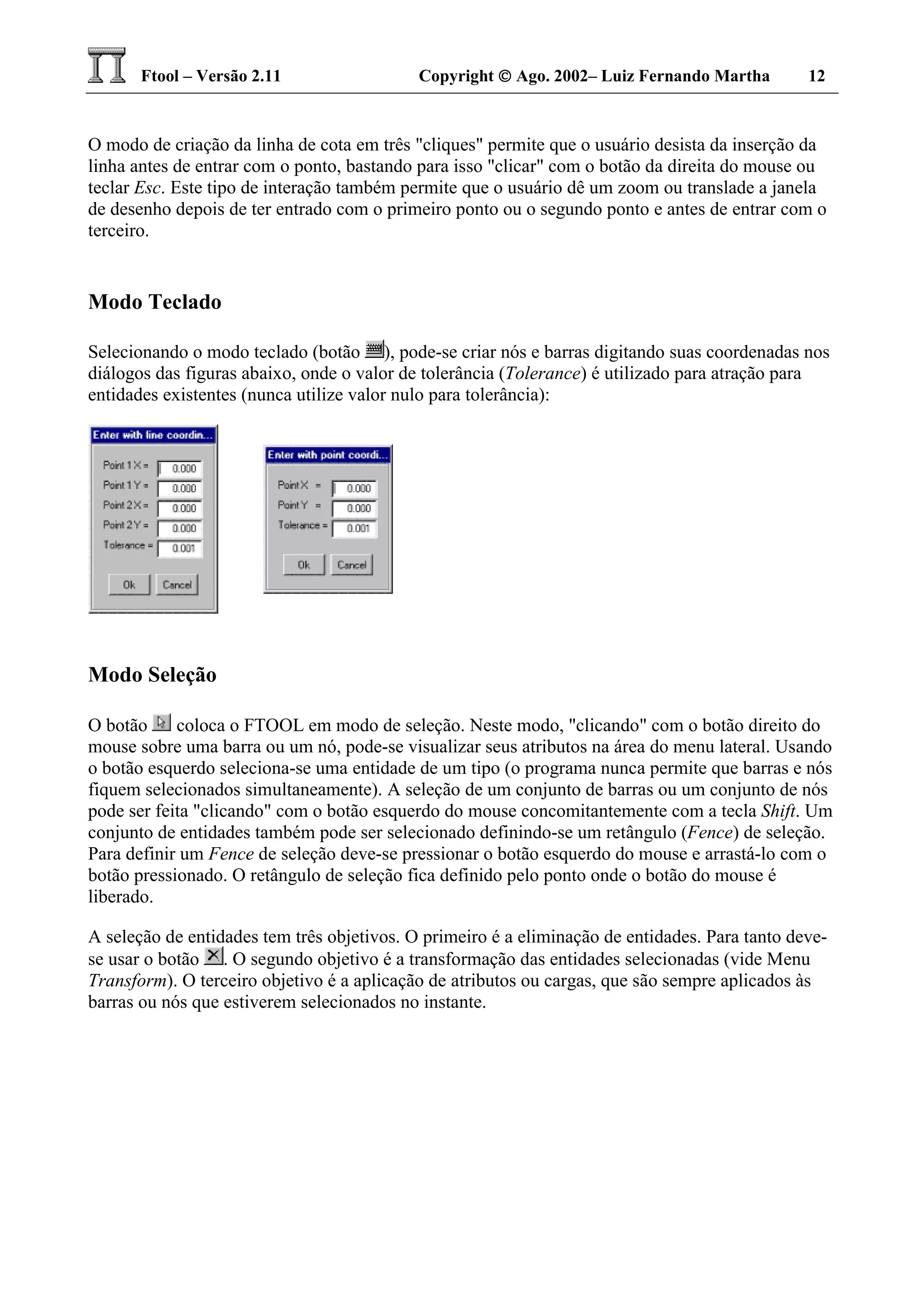 Ftool – Versão 2.11 Copyright  Ago. 2002– Luiz Fernando Martha 12
O modo de criação da linha de cota em três "cliques" permite que o usuário desista da inserção da
linha antes de entrar com o ponto, bastando para isso "clicar" com o botão da direita do mouse ou
teclar Esc. Este tipo de interação também permite que o usuário dê um zoom ou translade a janela
de desenho depois de ter entrado com o primeiro ponto ou o segundo ponto e antes de entrar com o
terceiro.
Modo Teclado
Selecionando o modo teclado (botão ), pode-se criar nós e barras digitando suas coordenadas nos
diálogos das figuras abaixo, onde o valor de tolerância (Tolerance) é utilizado para atração para
entidades existentes (nunca utilize valor nulo para tolerância):
Modo Seleção
O botão coloca o FTOOL em modo de seleção. Neste modo, "clicando" com o botão direito do
mouse sobre uma barra ou um nó, pode-se visualizar seus atributos na área do menu lateral. Usando
o botão esquerdo seleciona-se uma entidade de um tipo (o programa nunca permite que barras e nós
fiquem selecionados simultaneamente). A seleção de um conjunto de barras ou um conjunto de nós
pode ser feita "clicando" com o botão esquerdo do mouse concomitantemente com a tecla Shift. Um
conjunto de entidades também pode ser selecionado definindo-se um retângulo (Fence) de seleção.
Para definir um Fence de seleção deve-se pressionar o botão esquerdo do mouse e arrastá-lo com o
botão pressionado. O retângulo de seleção fica definido pelo ponto onde o botão do mouse é
liberado.
A seleção de entidades tem três objetivos. O primeiro é a eliminação de entidades. Para tanto deve-
se usar o botão . O segundo objetivo é a transformação das entidades selecionadas (vide Menu
Transform). O terceiro objetivo é a aplicação de atributos ou cargas, que são sempre aplicados às
barras ou nós que estiverem selecionados no instante.
 