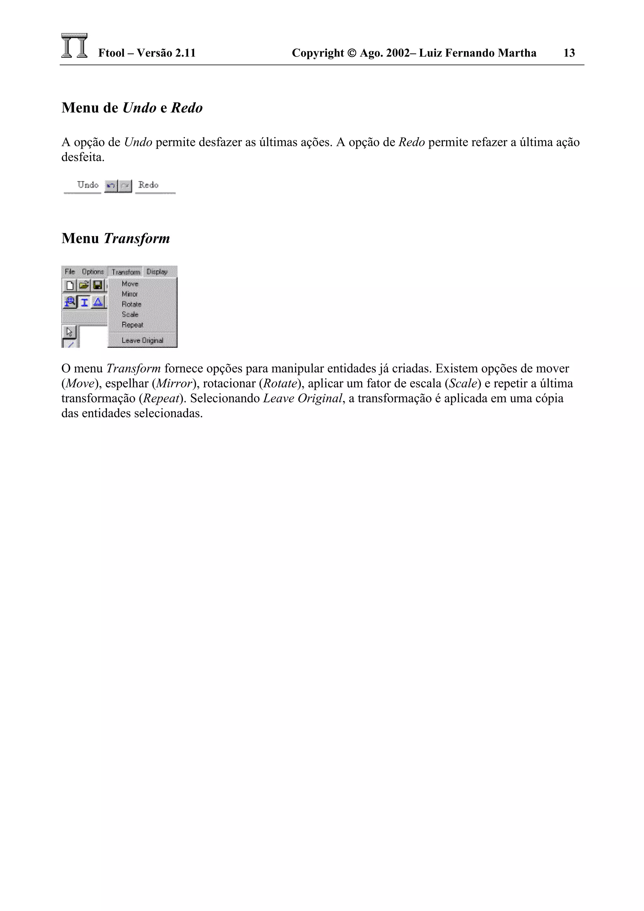 Ftool – Versão 2.11 Copyright  Ago. 2002– Luiz Fernando Martha 13
Menu de Undo e Redo
A opção de Undo permite desfazer as últimas ações. A opção de Redo permite refazer a última ação
desfeita.
Menu Transform
O menu Transform fornece opções para manipular entidades já criadas. Existem opções de mover
(Move), espelhar (Mirror), rotacionar (Rotate), aplicar um fator de escala (Scale) e repetir a última
transformação (Repeat). Selecionando Leave Original, a transformação é aplicada em uma cópia
das entidades selecionadas.
 