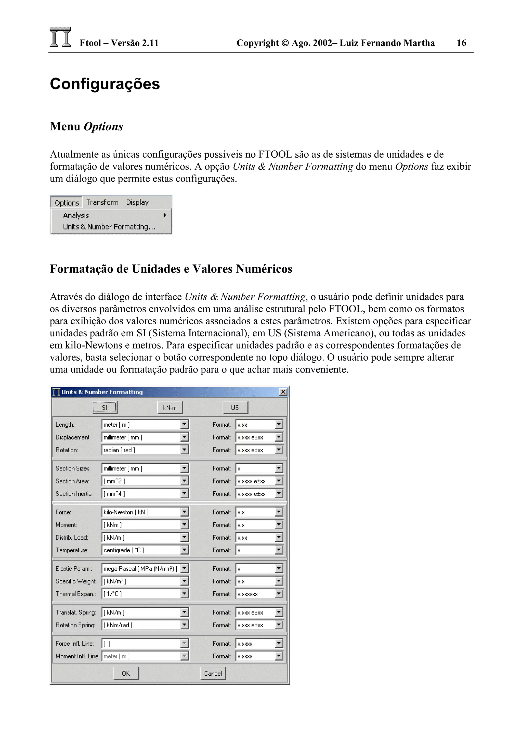 Ftool – Versão 2.11 Copyright  Ago. 2002– Luiz Fernando Martha 16
Configurações
Menu Options
Atualmente as únicas configurações possíveis no FTOOL são as de sistemas de unidades e de
formatação de valores numéricos. A opção Units & Number Formatting do menu Options faz exibir
um diálogo que permite estas configurações.
Formatação de Unidades e Valores Numéricos
Através do diálogo de interface Units & Number Formatting, o usuário pode definir unidades para
os diversos parâmetros envolvidos em uma análise estrutural pelo FTOOL, bem como os formatos
para exibição dos valores numéricos associados a estes parâmetros. Existem opções para especificar
unidades padrão em SI (Sistema Internacional), em US (Sistema Americano), ou todas as unidades
em kilo-Newtons e metros. Para especificar unidades padrão e as correspondentes formatações de
valores, basta selecionar o botão correspondente no topo diálogo. O usuário pode sempre alterar
uma unidade ou formatação padrão para o que achar mais conveniente.
 
