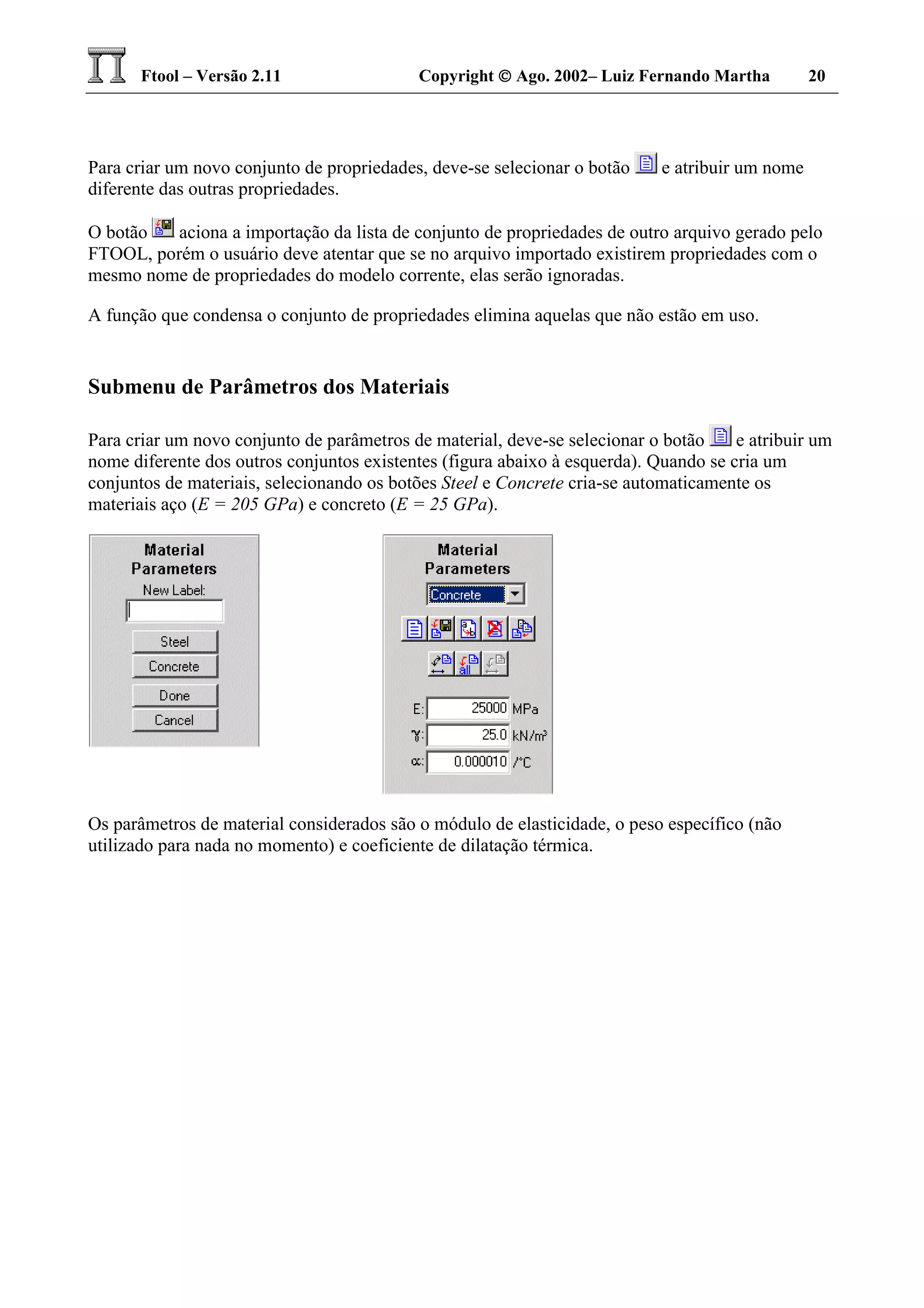 Ftool – Versão 2.11 Copyright  Ago. 2002– Luiz Fernando Martha 20
Para criar um novo conjunto de propriedades, deve-se selecionar o botão e atribuir um nome
diferente das outras propriedades.
O botão aciona a importação da lista de conjunto de propriedades de outro arquivo gerado pelo
FTOOL, porém o usuário deve atentar que se no arquivo importado existirem propriedades com o
mesmo nome de propriedades do modelo corrente, elas serão ignoradas.
A função que condensa o conjunto de propriedades elimina aquelas que não estão em uso.
Submenu de Parâmetros dos Materiais
Para criar um novo conjunto de parâmetros de material, deve-se selecionar o botão e atribuir um
nome diferente dos outros conjuntos existentes (figura abaixo à esquerda). Quando se cria um
conjuntos de materiais, selecionando os botões Steel e Concrete cria-se automaticamente os
materiais aço (E = 205 GPa) e concreto (E = 25 GPa).
Os parâmetros de material considerados são o módulo de elasticidade, o peso específico (não
utilizado para nada no momento) e coeficiente de dilatação térmica.
 