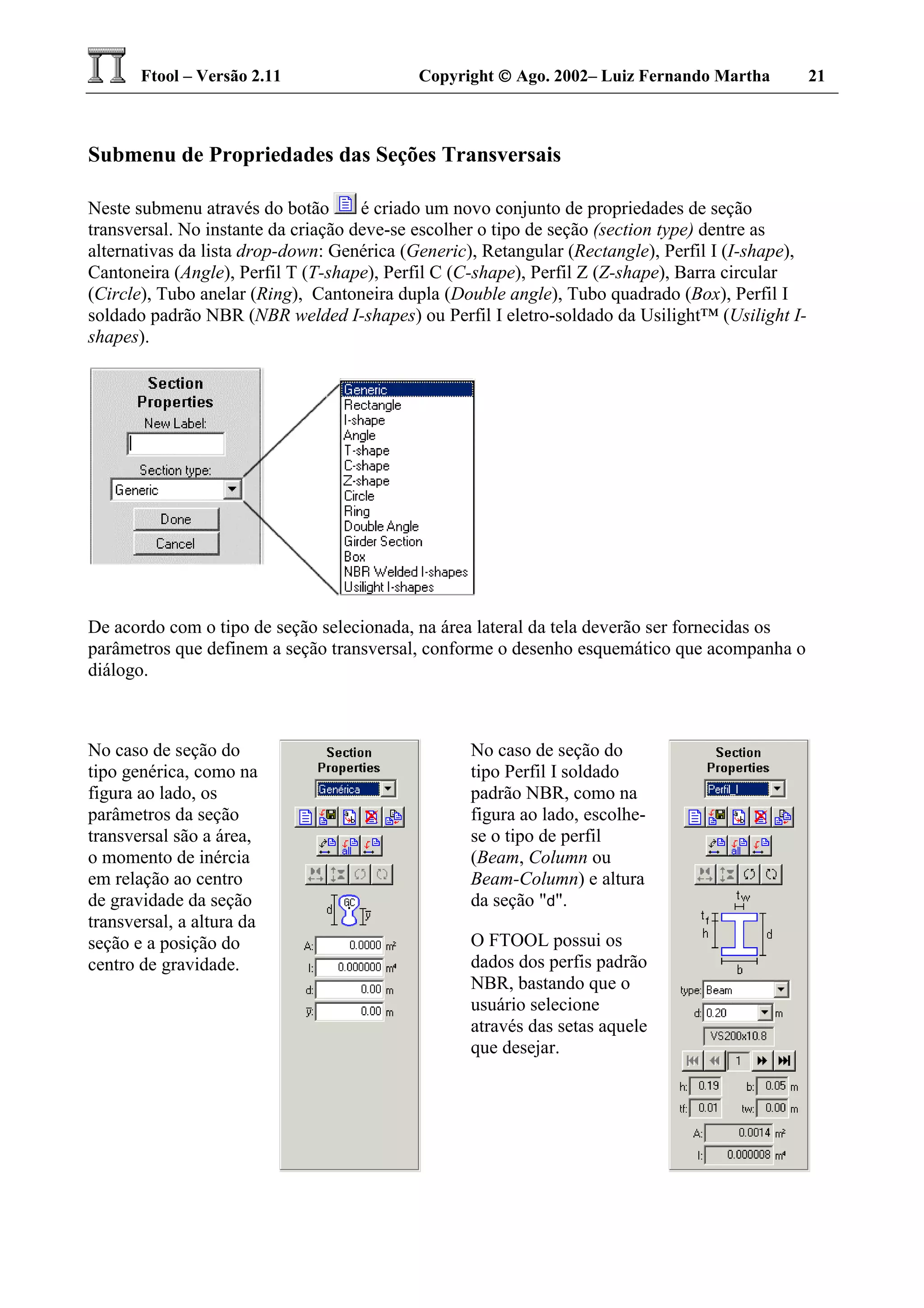 Ftool – Versão 2.11 Copyright  Ago. 2002– Luiz Fernando Martha 21
Submenu de Propriedades das Seções Transversais
Neste submenu através do botão é criado um novo conjunto de propriedades de seção
transversal. No instante da criação deve-se escolher o tipo de seção (section type) dentre as
alternativas da lista drop-down: Genérica (Generic), Retangular (Rectangle), Perfil I (I-shape),
Cantoneira (Angle), Perfil T (T-shape), Perfil C (C-shape), Perfil Z (Z-shape), Barra circular
(Circle), Tubo anelar (Ring), Cantoneira dupla (Double angle), Tubo quadrado (Box), Perfil I
soldado padrão NBR (NBR welded I-shapes) ou Perfil I eletro-soldado da Usilight™ (Usilight I-
shapes).
De acordo com o tipo de seção selecionada, na área lateral da tela deverão ser fornecidas os
parâmetros que definem a seção transversal, conforme o desenho esquemático que acompanha o
diálogo.
No caso de seção do
tipo genérica, como na
figura ao lado, os
parâmetros da seção
transversal são a área,
o momento de inércia
em relação ao centro
de gravidade da seção
transversal, a altura da
seção e a posição do
centro de gravidade.
No caso de seção do
tipo Perfil I soldado
padrão NBR, como na
figura ao lado, escolhe-
se o tipo de perfil
(Beam, Column ou
Beam-Column) e altura
da seção "d".
O FTOOL possui os
dados dos perfis padrão
NBR, bastando que o
usuário selecione
através das setas aquele
que desejar.
 