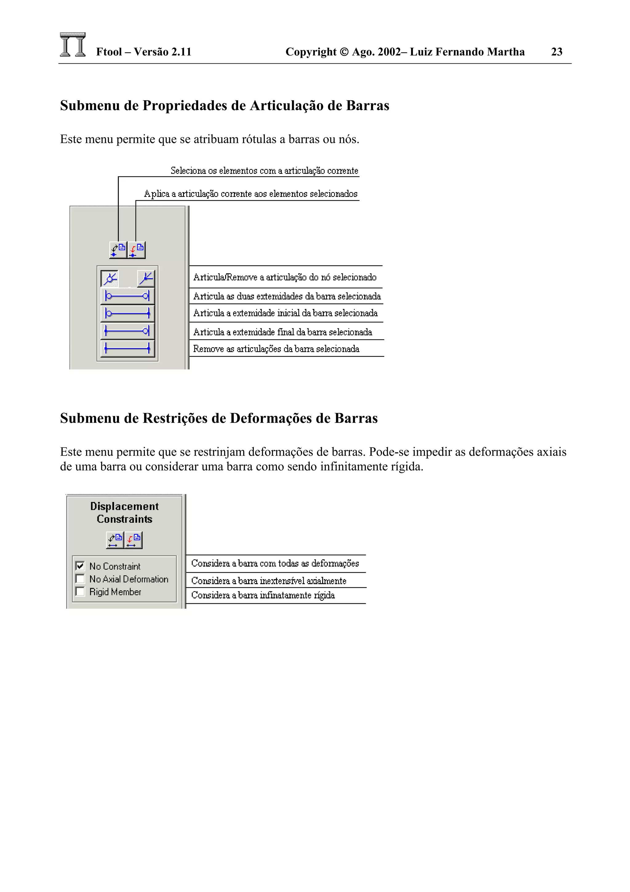 Ftool – Versão 2.11 Copyright  Ago. 2002– Luiz Fernando Martha 23
Submenu de Propriedades de Articulação de Barras
Este menu permite que se atribuam rótulas a barras ou nós.
Submenu de Restrições de Deformações de Barras
Este menu permite que se restrinjam deformações de barras. Pode-se impedir as deformações axiais
de uma barra ou considerar uma barra como sendo infinitamente rígida.
 