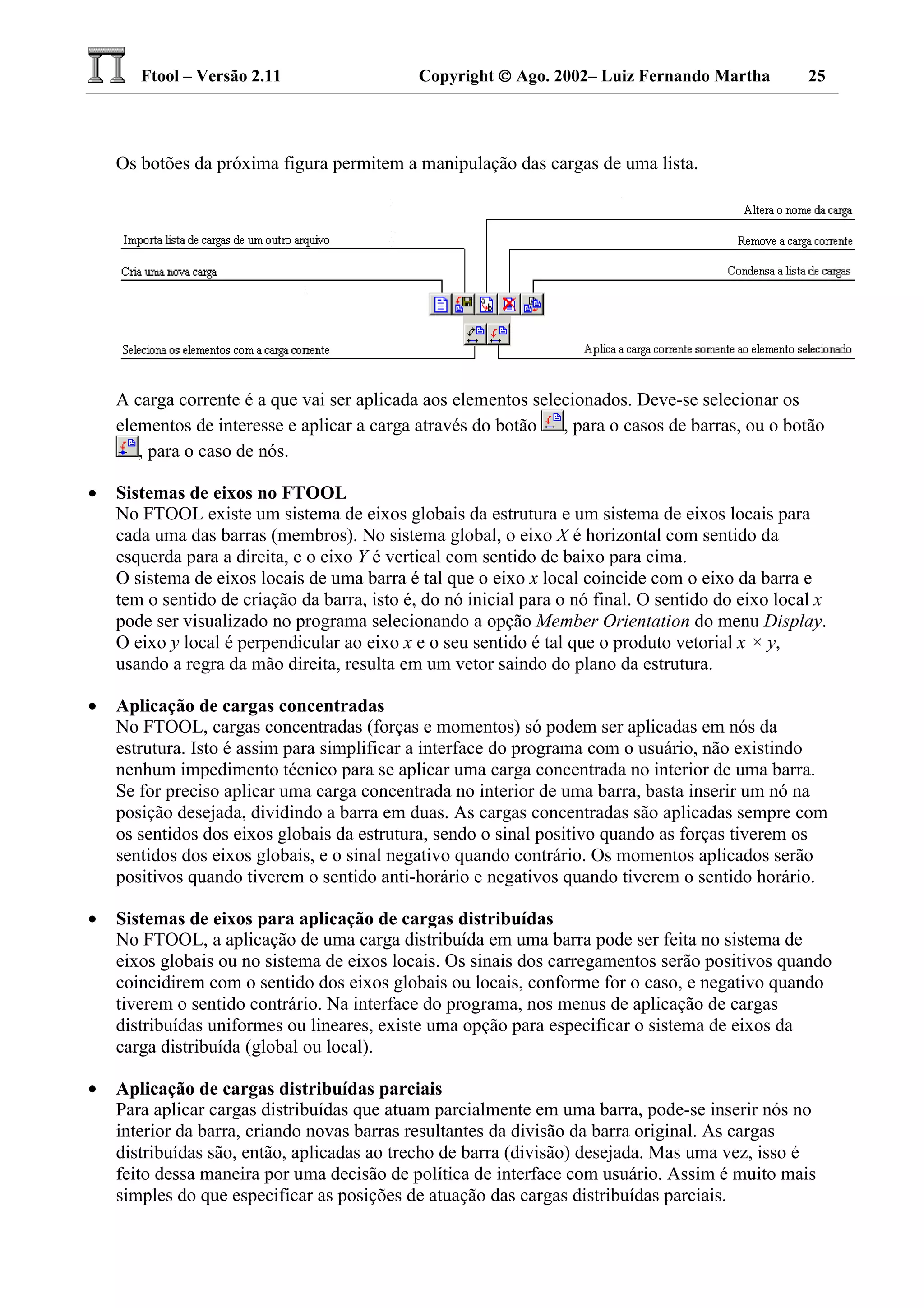 Ftool – Versão 2.11 Copyright  Ago. 2002– Luiz Fernando Martha 25
Os botões da próxima figura permitem a manipulação das cargas de uma lista.
A carga corrente é a que vai ser aplicada aos elementos selecionados. Deve-se selecionar os
elementos de interesse e aplicar a carga através do botão , para o casos de barras, ou o botão
, para o caso de nós.
• Sistemas de eixos no FTOOL
No FTOOL existe um sistema de eixos globais da estrutura e um sistema de eixos locais para
cada uma das barras (membros). No sistema global, o eixo X é horizontal com sentido da
esquerda para a direita, e o eixo Y é vertical com sentido de baixo para cima.
O sistema de eixos locais de uma barra é tal que o eixo x local coincide com o eixo da barra e
tem o sentido de criação da barra, isto é, do nó inicial para o nó final. O sentido do eixo local x
pode ser visualizado no programa selecionando a opção Member Orientation do menu Display.
O eixo y local é perpendicular ao eixo x e o seu sentido é tal que o produto vetorial x × y,
usando a regra da mão direita, resulta em um vetor saindo do plano da estrutura.
• Aplicação de cargas concentradas
No FTOOL, cargas concentradas (forças e momentos) só podem ser aplicadas em nós da
estrutura. Isto é assim para simplificar a interface do programa com o usuário, não existindo
nenhum impedimento técnico para se aplicar uma carga concentrada no interior de uma barra.
Se for preciso aplicar uma carga concentrada no interior de uma barra, basta inserir um nó na
posição desejada, dividindo a barra em duas. As cargas concentradas são aplicadas sempre com
os sentidos dos eixos globais da estrutura, sendo o sinal positivo quando as forças tiverem os
sentidos dos eixos globais, e o sinal negativo quando contrário. Os momentos aplicados serão
positivos quando tiverem o sentido anti-horário e negativos quando tiverem o sentido horário.
• Sistemas de eixos para aplicação de cargas distribuídas
No FTOOL, a aplicação de uma carga distribuída em uma barra pode ser feita no sistema de
eixos globais ou no sistema de eixos locais. Os sinais dos carregamentos serão positivos quando
coincidirem com o sentido dos eixos globais ou locais, conforme for o caso, e negativo quando
tiverem o sentido contrário. Na interface do programa, nos menus de aplicação de cargas
distribuídas uniformes ou lineares, existe uma opção para especificar o sistema de eixos da
carga distribuída (global ou local).
• Aplicação de cargas distribuídas parciais
Para aplicar cargas distribuídas que atuam parcialmente em uma barra, pode-se inserir nós no
interior da barra, criando novas barras resultantes da divisão da barra original. As cargas
distribuídas são, então, aplicadas ao trecho de barra (divisão) desejada. Mas uma vez, isso é
feito dessa maneira por uma decisão de política de interface com usuário. Assim é muito mais
simples do que especificar as posições de atuação das cargas distribuídas parciais.
 