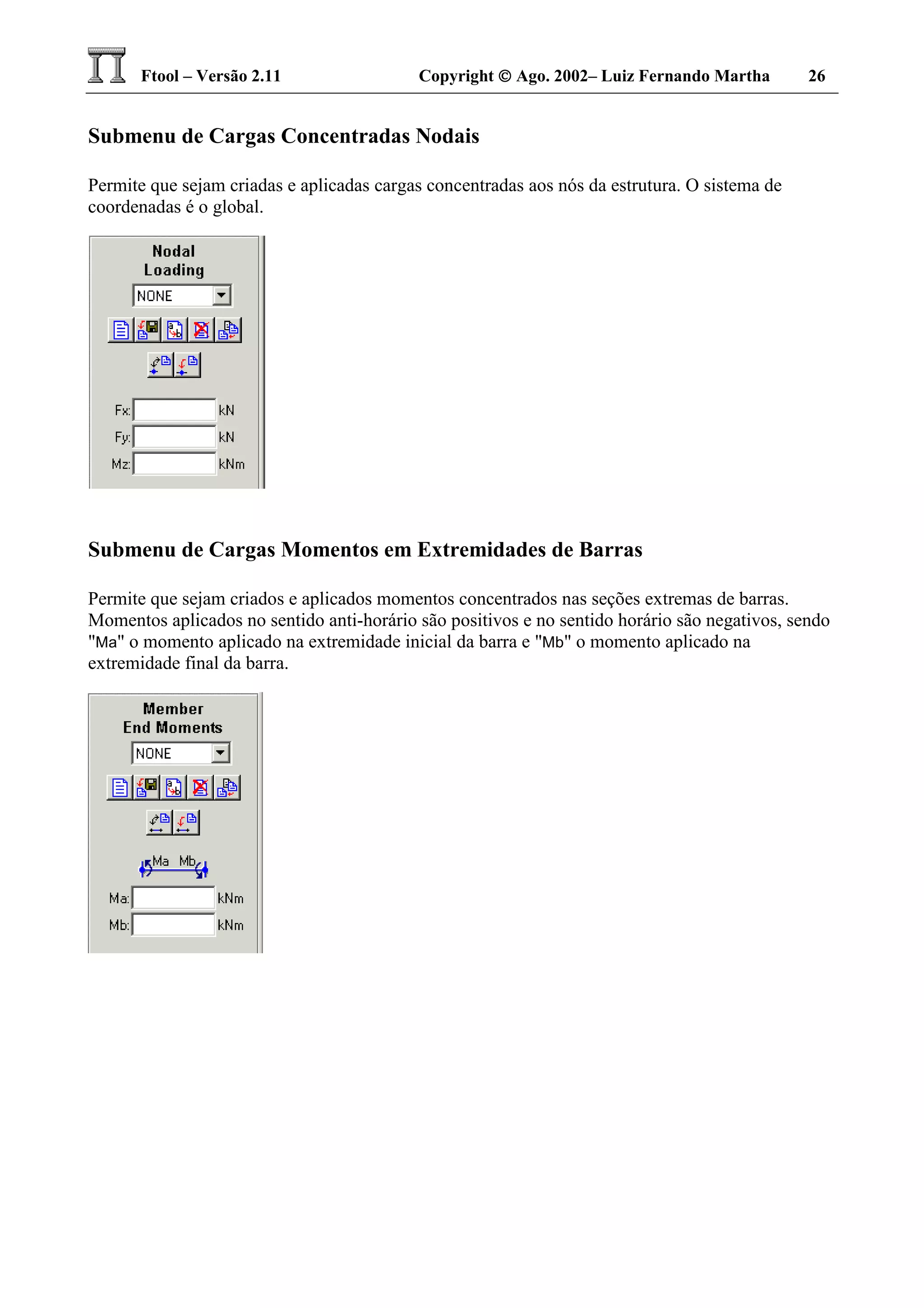 Ftool – Versão 2.11 Copyright  Ago. 2002– Luiz Fernando Martha 26
Submenu de Cargas Concentradas Nodais
Permite que sejam criadas e aplicadas cargas concentradas aos nós da estrutura. O sistema de
coordenadas é o global.
Submenu de Cargas Momentos em Extremidades de Barras
Permite que sejam criados e aplicados momentos concentrados nas seções extremas de barras.
Momentos aplicados no sentido anti-horário são positivos e no sentido horário são negativos, sendo
"Ma" o momento aplicado na extremidade inicial da barra e "Mb" o momento aplicado na
extremidade final da barra.
 