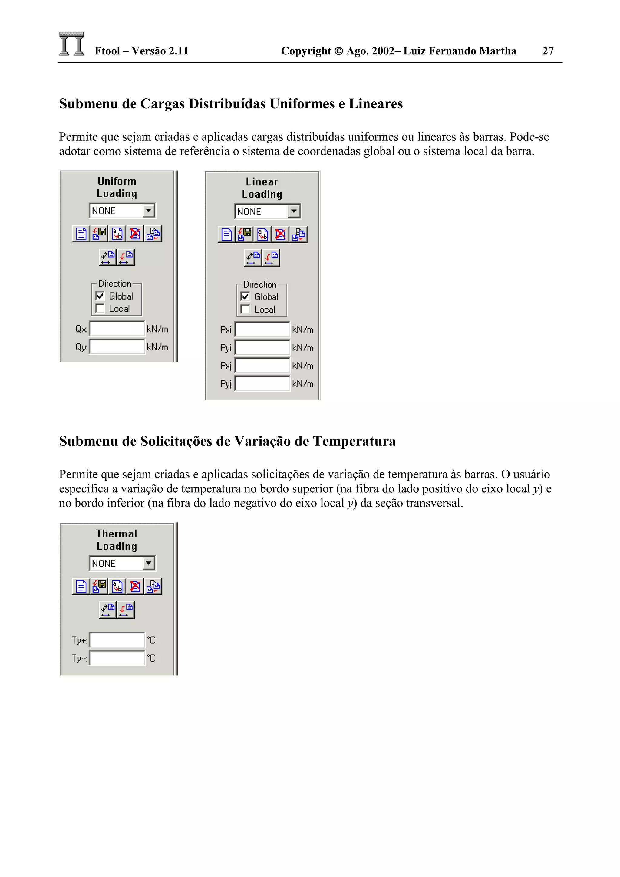 Ftool – Versão 2.11 Copyright  Ago. 2002– Luiz Fernando Martha 27
Submenu de Cargas Distribuídas Uniformes e Lineares
Permite que sejam criadas e aplicadas cargas distribuídas uniformes ou lineares às barras. Pode-se
adotar como sistema de referência o sistema de coordenadas global ou o sistema local da barra.
Submenu de Solicitações de Variação de Temperatura
Permite que sejam criadas e aplicadas solicitações de variação de temperatura às barras. O usuário
especifica a variação de temperatura no bordo superior (na fibra do lado positivo do eixo local y) e
no bordo inferior (na fibra do lado negativo do eixo local y) da seção transversal.
 