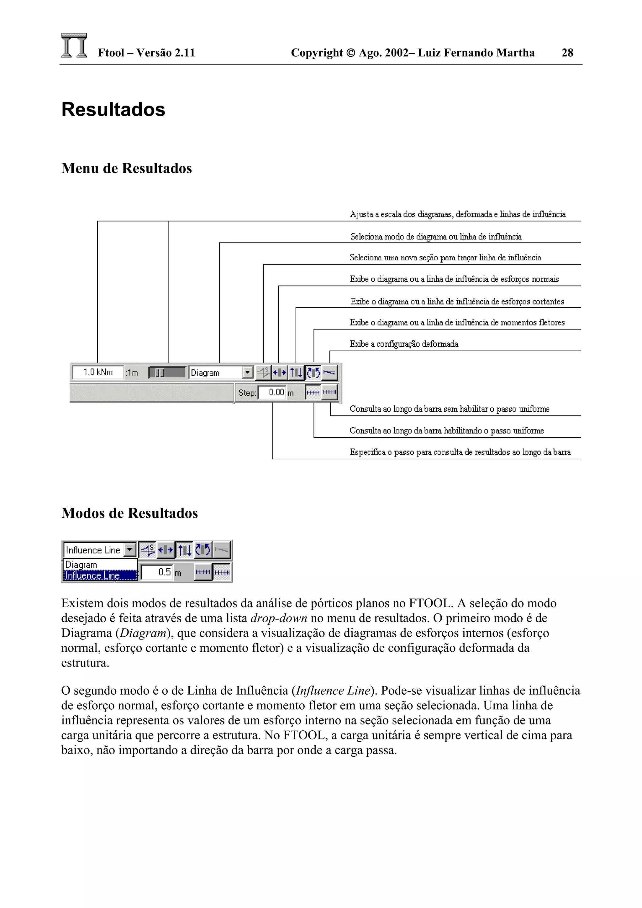 Ftool – Versão 2.11 Copyright  Ago. 2002– Luiz Fernando Martha 28
Resultados
Menu de Resultados
Modos de Resultados
Existem dois modos de resultados da análise de pórticos planos no FTOOL. A seleção do modo
desejado é feita através de uma lista drop-down no menu de resultados. O primeiro modo é de
Diagrama (Diagram), que considera a visualização de diagramas de esforços internos (esforço
normal, esforço cortante e momento fletor) e a visualização de configuração deformada da
estrutura.
O segundo modo é o de Linha de Influência (Influence Line). Pode-se visualizar linhas de influência
de esforço normal, esforço cortante e momento fletor em uma seção selecionada. Uma linha de
influência representa os valores de um esforço interno na seção selecionada em função de uma
carga unitária que percorre a estrutura. No FTOOL, a carga unitária é sempre vertical de cima para
baixo, não importando a direção da barra por onde a carga passa.
 