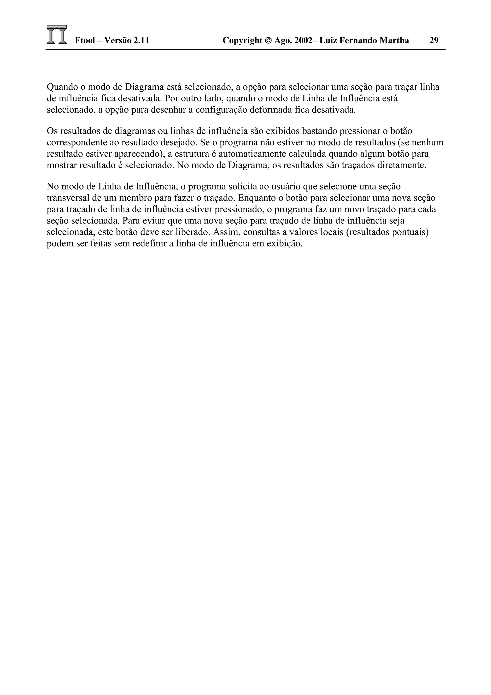 Ftool – Versão 2.11 Copyright  Ago. 2002– Luiz Fernando Martha 29
Quando o modo de Diagrama está selecionado, a opção para selecionar uma seção para traçar linha
de influência fica desativada. Por outro lado, quando o modo de Linha de Influência está
selecionado, a opção para desenhar a configuração deformada fica desativada.
Os resultados de diagramas ou linhas de influência são exibidos bastando pressionar o botão
correspondente ao resultado desejado. Se o programa não estiver no modo de resultados (se nenhum
resultado estiver aparecendo), a estrutura é automaticamente calculada quando algum botão para
mostrar resultado é selecionado. No modo de Diagrama, os resultados são traçados diretamente.
No modo de Linha de Influência, o programa solicita ao usuário que selecione uma seção
transversal de um membro para fazer o traçado. Enquanto o botão para selecionar uma nova seção
para traçado de linha de influência estiver pressionado, o programa faz um novo traçado para cada
seção selecionada. Para evitar que uma nova seção para traçado de linha de influência seja
selecionada, este botão deve ser liberado. Assim, consultas a valores locais (resultados pontuais)
podem ser feitas sem redefinir a linha de influência em exibição.
 